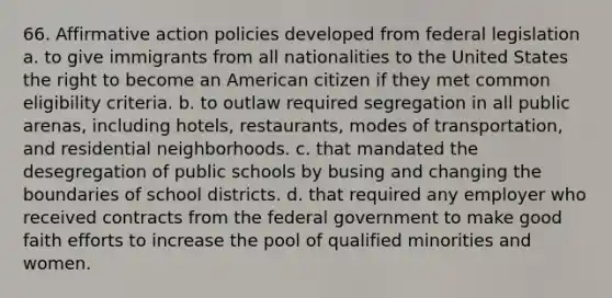 66. Affirmative action policies developed from federal legislation a. to give immigrants from all nationalities to the United States the right to become an American citizen if they met common eligibility criteria. b. to outlaw required segregation in all public arenas, including hotels, restaurants, modes of transportation, and residential neighborhoods. c. that mandated the desegregation of public schools by busing and changing the boundaries of school districts. d. that required any employer who received contracts from the federal government to make good faith efforts to increase the pool of qualified minorities and women.