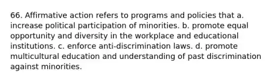 66. Affirmative action refers to programs and policies that a. increase political participation of minorities. b. promote equal opportunity and diversity in the workplace and educational institutions. c. enforce anti-discrimination laws. d. promote multicultural education and understanding of past discrimination against minorities.