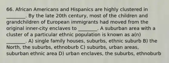 66. African Americans and Hispanics are highly clustered in ________. By the late 20th century, most of the children and grandchildren of European immigrants had moved from the original inner-city enclaves to ________. A suburban area with a cluster of a particular ethnic population is known as a(n) ________. A) single family houses, suburbs, ethnic suburb B) the North, the suburbs, ethnoburb C) suburbs, urban areas, suburban ethnic area D) urban enclaves, the suburbs, ethnoburb