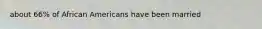 about 66% of African Americans have been married