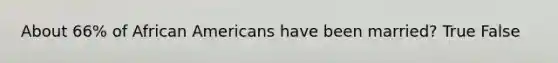 About 66% of African Americans have been married? True False
