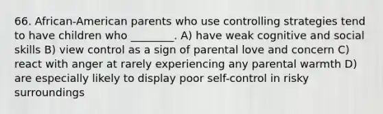 66. African-American parents who use controlling strategies tend to have children who ________. A) have weak cognitive and social skills B) view control as a sign of parental love and concern C) react with anger at rarely experiencing any parental warmth D) are especially likely to display poor self-control in risky surroundings