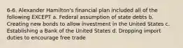 6-6. Alexander Hamilton's financial plan included all of the following EXCEPT a. Federal assumption of state debts b. Creating new bonds to allow investment in the United States c. Establishing a Bank of the United States d. Dropping import duties to encourage free trade