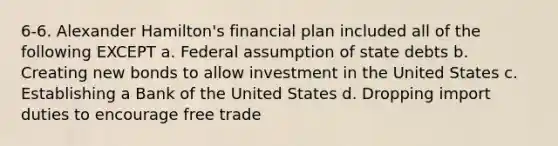 6-6. Alexander Hamilton's financial plan included all of the following EXCEPT a. Federal assumption of state debts b. Creating new bonds to allow investment in the United States c. Establishing a Bank of the United States d. Dropping import duties to encourage free trade