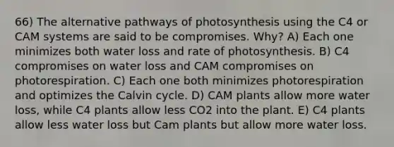 66) The alternative pathways of photosynthesis using the C4 or CAM systems are said to be compromises. Why? A) Each one minimizes both water loss and rate of photosynthesis. B) C4 compromises on water loss and CAM compromises on photorespiration. C) Each one both minimizes photorespiration and optimizes the Calvin cycle. D) CAM plants allow more water loss, while C4 plants allow less CO2 into the plant. E) C4 plants allow less water loss but Cam plants but allow more water loss.