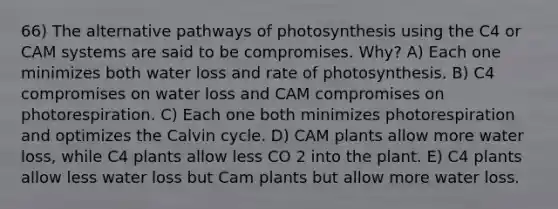 66) The alternative pathways of photosynthesis using the C4 or CAM systems are said to be compromises. Why? A) Each one minimizes both water loss and rate of photosynthesis. B) C4 compromises on water loss and CAM compromises on photorespiration. C) Each one both minimizes photorespiration and optimizes the Calvin cycle. D) CAM plants allow more water loss, while C4 plants allow less CO 2 into the plant. E) C4 plants allow less water loss but Cam plants but allow more water loss.