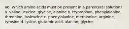 66. Which amino acids must be present in a parenteral solution? a. valine, leucine, glycine, alanine b. tryptophan, phenylalanine, threonine, isoleucine c. phenylalanine, methionine, arginine, tyrosine d. lysine, glutamic acid, alanine, glycine