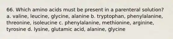 66. Which <a href='https://www.questionai.com/knowledge/k9gb720LCl-amino-acids' class='anchor-knowledge'>amino acids</a> must be present in a parenteral solution? a. valine, leucine, glycine, alanine b. tryptophan, phenylalanine, threonine, isoleucine c. phenylalanine, methionine, arginine, tyrosine d. lysine, glutamic acid, alanine, glycine