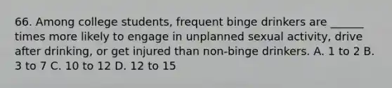 66. Among college students, frequent binge drinkers are ______ times more likely to engage in unplanned sexual activity, drive after drinking, or get injured than non-binge drinkers. A. 1 to 2 B. 3 to 7 C. 10 to 12 D. 12 to 15