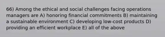 66) Among the ethical and social challenges facing operations managers are A) honoring financial commitments B) maintaining a sustainable environment C) developing low-cost products D) providing an efficient workplace E) all of the above