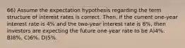 66) Assume the expectation hypothesis regarding the term structure of interest rates is correct. Then, if the current one-year interest rate is 4% and the two-year interest rate is 6%, then investors are expecting the future one-year rate to be A)4%. B)8%. C)6%. D)5%.