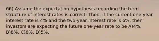 66) Assume the expectation hypothesis regarding the term structure of interest rates is correct. Then, if the current one-year interest rate is 4% and the two-year interest rate is 6%, then investors are expecting the future one-year rate to be A)4%. B)8%. C)6%. D)5%.