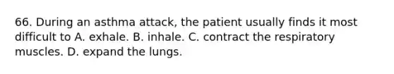 66. During an asthma attack, the patient usually finds it most difficult to A. exhale. B. inhale. C. contract the respiratory muscles. D. expand the lungs.