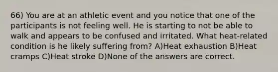 66) You are at an athletic event and you notice that one of the participants is not feeling well. He is starting to not be able to walk and appears to be confused and irritated. What heat-related condition is he likely suffering from? A)Heat exhaustion B)Heat cramps C)Heat stroke D)None of the answers are correct.