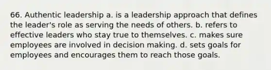 66. Authentic leadership a. is a leadership approach that defines the leader's role as serving the needs of others. b. refers to effective leaders who stay true to themselves. c. makes sure employees are involved in decision making. d. sets goals for employees and encourages them to reach those goals.