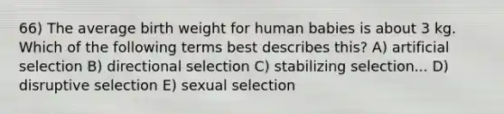 66) The average birth weight for human babies is about 3 kg. Which of the following terms best describes this? A) artificial selection B) directional selection C) stabilizing selection... D) disruptive selection E) sexual selection