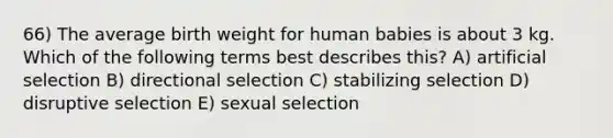 66) The average birth weight for human babies is about 3 kg. Which of the following terms best describes this? A) artificial selection B) directional selection C) stabilizing selection D) disruptive selection E) sexual selection