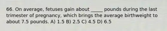 66. On average, fetuses gain about _____ pounds during the last trimester of pregnancy, which brings the average birthweight to about 7.5 pounds. A) 1.5 B) 2.5 C) 4.5 D) 6.5