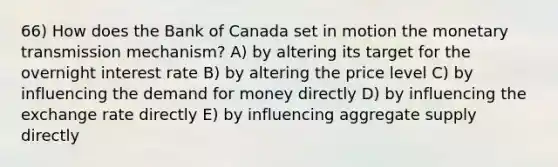 66) How does the Bank of Canada set in motion the monetary transmission mechanism? A) by altering its target for the overnight interest rate B) by altering the price level C) by influencing the demand for money directly D) by influencing the exchange rate directly E) by influencing aggregate supply directly