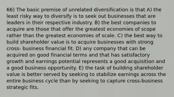 66) The basic premise of unrelated diversification is that A) the least risky way to diversify is to seek out businesses that are leaders in their respective industry. B) the best companies to acquire are those that offer the greatest economies of scope rather than the greatest economies of scale. C) the best way to build shareholder value is to acquire businesses with strong cross- business financial fit. D) any company that can be acquired on good financial terms and that has satisfactory growth and earnings potential represents a good acquisition and a good business opportunity. E) the task of building shareholder value is better served by seeking to stabilize earnings across the entire business cycle than by seeking to capture cross-business strategic fits.