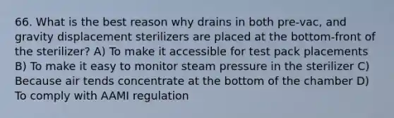 66. What is the best reason why drains in both pre-vac, and gravity displacement sterilizers are placed at the bottom-front of the sterilizer? A) To make it accessible for test pack placements B) To make it easy to monitor steam pressure in the sterilizer C) Because air tends concentrate at the bottom of the chamber D) To comply with AAMI regulation