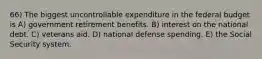 66) The biggest uncontrollable expenditure in the federal budget is A) government retirement benefits. B) interest on the national debt. C) veterans aid. D) national defense spending. E) the Social Security system.