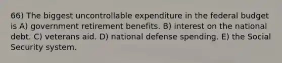 66) The biggest uncontrollable expenditure in <a href='https://www.questionai.com/knowledge/kS29NErBPI-the-federal-budget' class='anchor-knowledge'>the federal budget</a> is A) government retirement benefits. B) interest on the national debt. C) veterans aid. D) national defense spending. E) the Social Security system.