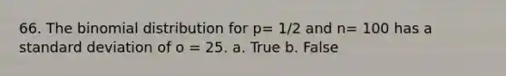 66. The binomial distribution for p= 1/2 and n= 100 has a standard deviation of o = 25. a. True b. False