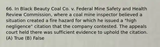 66. In Black Beauty Coal Co. v. Federal Mine Safety and Health Review Commission, where a coal mine inspector believed a situation created a fire hazard for which he issued a "high negligence" citation that the company contested. The appeals court held there was sufficient evidence to uphold the citation. (A) True (B) False