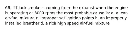 66. If black smoke is coming from the exhaust when the engine is operating at 3000 rpms the most probable cause is: a. a lean air-fuel mixture c. improper set ignition points b. an improperly installed breather d. a rich high speed air-fuel mixture