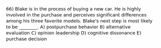 66) Blake is in the process of buying a new car. He is highly involved in the purchase and perceives significant differences among his three favorite models. Blake's next step is most likely to be ________. A) postpurchase behavior B) alternative evaluation C) opinion leadership D) cognitive dissonance E) purchase decision