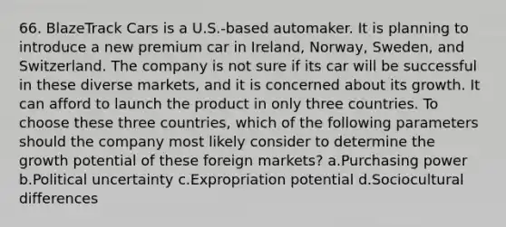 66. BlazeTrack Cars is a U.S.-based automaker. It is planning to introduce a new premium car in Ireland, Norway, Sweden, and Switzerland. The company is not sure if its car will be successful in these diverse markets, and it is concerned about its growth. It can afford to launch the product in only three countries. To choose these three countries, which of the following parameters should the company most likely consider to determine the growth potential of these foreign markets? a.Purchasing power b.Political uncertainty c.Expropriation potential d.Sociocultural differences