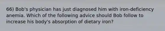 66) Bob's physician has just diagnosed him with iron-deficiency anemia. Which of the following advice should Bob follow to increase his body's absorption of dietary iron?