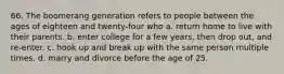 66. The boomerang generation refers to people between the ages of eighteen and twenty-four who a. return home to live with their parents. b. enter college for a few years, then drop out, and re-enter. c. hook up and break up with the same person multiple times. d. marry and divorce before the age of 25.