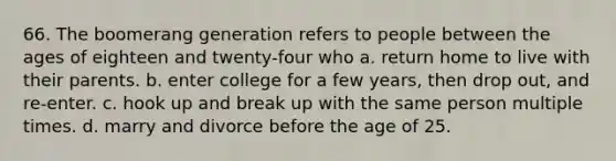 66. The boomerang generation refers to people between the ages of eighteen and twenty-four who a. return home to live with their parents. b. enter college for a few years, then drop out, and re-enter. c. hook up and break up with the same person multiple times. d. marry and divorce before the age of 25.