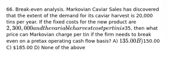 66. Break-even analysis. Markovian Caviar Sales has discovered that the extent of the demand for its caviar harvest is 20,000 tins per year. If the fixed costs for the new product are 2,300,000 and the variable harvest cost per tin is35, then what price can Markovian charge per tin if the firm needs to break even on a pretax operating cash flow basis? A) 135.00 B)150.00 C) 185.00 D) None of the above