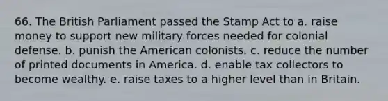 66. The British Parliament passed the Stamp Act to a. raise money to support new military forces needed for colonial defense. b. punish the American colonists. c. reduce the number of printed documents in America. d. enable tax collectors to become wealthy. e. raise taxes to a higher level than in Britain.