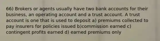 66) Brokers or agents usually have two bank accounts for their business, an operating account and a trust account. A trust account is one that is used to deposit a) premiums collected to pay insurers for policies issued b)commission earned c) contingent profits earned d) earned premiums only