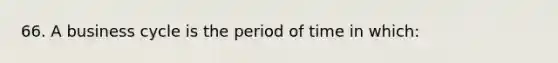 66. A business cycle is the period of time in which: