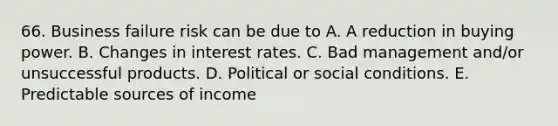 66. Business failure risk can be due to A. A reduction in buying power. B. Changes in interest rates. C. Bad management and/or unsuccessful products. D. Political or social conditions. E. Predictable sources of income