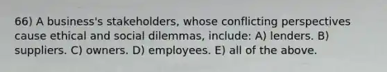 66) A business's stakeholders, whose conflicting perspectives cause ethical and social dilemmas, include: A) lenders. B) suppliers. C) owners. D) employees. E) all of the above.