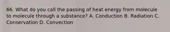 66. What do you call the passing of heat energy from molecule to molecule through a substance? A. Conduction B. Radiation C. Conservation D. Convection