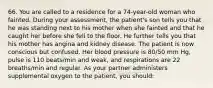 66. You are called to a residence for a 74-year-old woman who fainted. During your assessment, the patient's son tells you that he was standing next to his mother when she fainted and that he caught her before she fell to the floor. He further tells you that his mother has angina and kidney disease. The patient is now conscious but confused. Her blood pressure is 80/50 mm Hg, pulse is 110 beats/min and weak, and respirations are 22 breaths/min and regular. As your partner administers supplemental oxygen to the patient, you should: