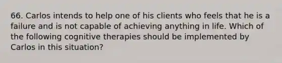 66. Carlos intends to help one of his clients who feels that he is a failure and is not capable of achieving anything in life. Which of the following cognitive therapies should be implemented by Carlos in this situation?