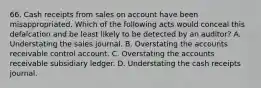 66. Cash receipts from sales on account have been misappropriated. Which of the following acts would conceal this defalcation and be least likely to be detected by an auditor? A. Understating the sales journal. B. Overstating the accounts receivable control account. C. Overstating the accounts receivable subsidiary ledger. D. Understating the cash receipts journal.