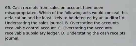 66. Cash receipts from sales on account have been misappropriated. Which of the following acts would conceal this defalcation and be least likely to be detected by an auditor? A. Understating the sales journal. B. Overstating the accounts receivable control account. C. Overstating the accounts receivable subsidiary ledger. D. Understating the cash receipts journal.