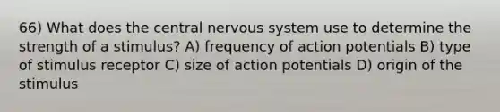 66) What does the central nervous system use to determine the strength of a stimulus? A) frequency of action potentials B) type of stimulus receptor C) size of action potentials D) origin of the stimulus