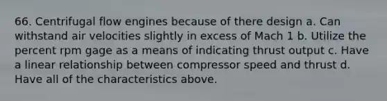 66. Centrifugal flow engines because of there design a. Can withstand air velocities slightly in excess of Mach 1 b. Utilize the percent rpm gage as a means of indicating thrust output c. Have a linear relationship between compressor speed and thrust d. Have all of the characteristics above.