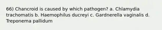 66) Chancroid is caused by which pathogen? a. Chlamydia trachomatis b. Haemophilus ducreyi c. Gardnerella vaginalis d. Treponema pallidum