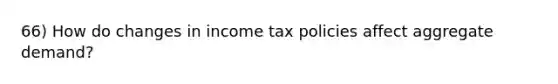 66) How do changes in income tax policies affect aggregate demand?